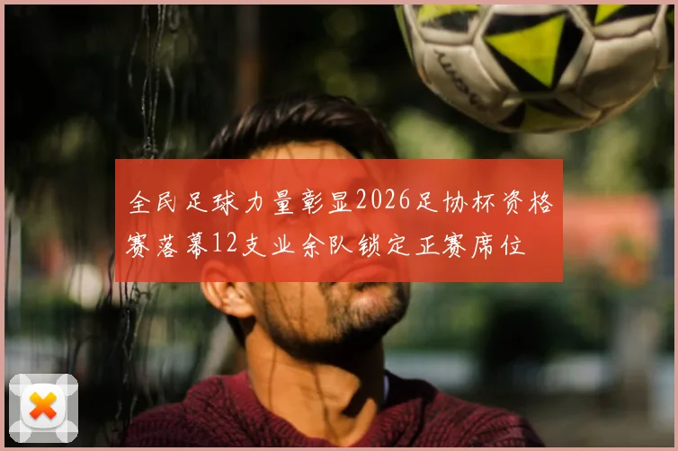 全民足球力量彰显2026足协杯资格赛落幕12支业余队锁定正赛席位