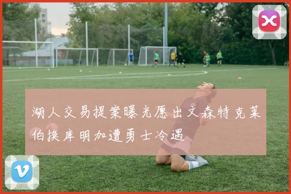 湖人交易提案曝光愿出文森特克莱伯换库明加遭勇士冷遇