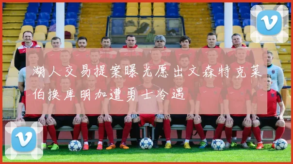 湖人交易提案曝光愿出文森特克莱伯换库明加遭勇士冷遇