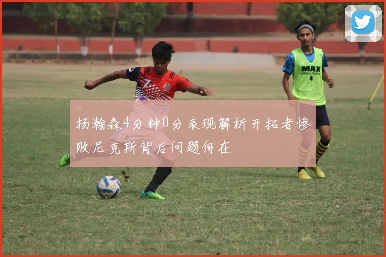 杨瀚森4分钟0分表现解析开拓者惨败尼克斯背后问题何在